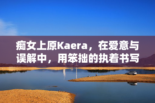 痴女上原Kaera，在爱意与误解中，用笨拙的执着书写二次元里的真实，痴女上原Kaera，爱意与误解间，笨拙执着书写二次元的真实