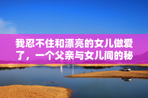 我忍不住和漂亮的女儿做爱了,一个父亲与女儿间的秘密爱恋,父女间的秘密爱恋,无法抑制的欲望 我忍不住和漂亮的女儿做爱了,一个父亲与女儿间的秘密爱恋,父女间的秘密爱恋,无法抑制的欲望