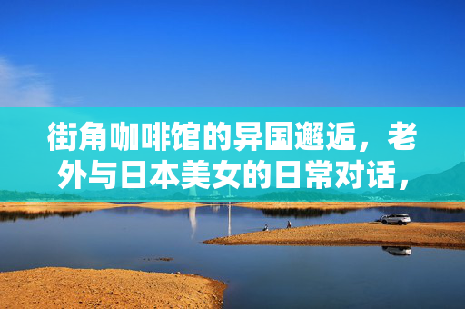 街角咖啡馆的异国邂逅,老外与日本美女的日常对话,藏着跨文化的烟火气,街角咖啡馆的异国日常,老外与日本美女的烟火对话 街角咖啡馆的异国邂逅,老外与日本美女的日常对话,藏着跨文化的烟火气,街角咖啡馆的异国日常,老外与日本美女的烟火对话