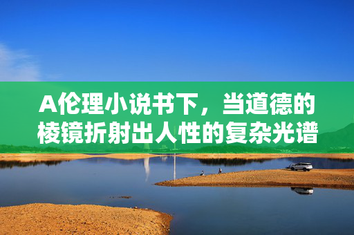 A伦理小说书下,当道德的棱镜折射出人性的复杂光谱——一部关于伦理困境与人性抉择的深度叙事,当道德的棱镜折射出人性的复杂光谱,一部关于伦理困境与人性抉择的深度叙事 A伦理小说书下,当道德的棱镜折射出人性的复杂光谱——一部关于伦理困境与人性抉择的深度叙事,当道德的棱镜折射出人性的复杂光谱,一部关于伦理困境与人性抉择的深度叙事