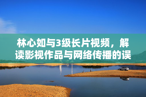 林心如与3级长片视频,解读影视作品与网络传播的误区,林心如3级长片视频,影视作品与网络传播的误区解读 林心如与3级长片视频,解读影视作品与网络传播的误区,林心如3级长片视频,影视作品与网络传播的误区解读
