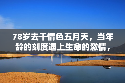 78岁去干情色五月天,当年龄的刻度遇上生命的激情,我们该如何定义活的边界?78岁去干情色五月天,当年龄的刻度遇上生命的激情,我们该如何定义活的边界? 78岁去干情色五月天,当年龄的刻度遇上生命的激情,我们该如何定义活的边界?78岁去干情色五月天,当年龄的刻度遇上生命的激情,我们该如何定义活的边界?