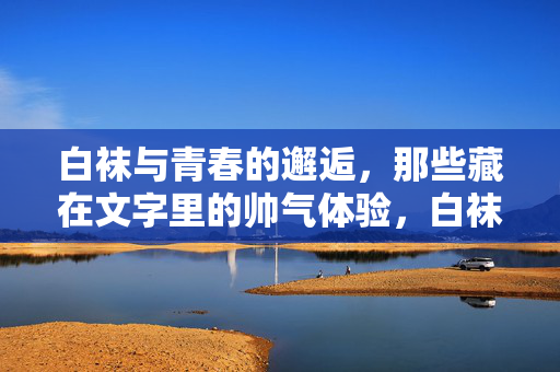 白袜与青春的邂逅,那些藏在文字里的帅气体验,白袜与青春的邂逅,那些藏在文字里的帅气体验 白袜与青春的邂逅,那些藏在文字里的帅气体验,白袜与青春的邂逅,那些藏在文字里的帅气体验