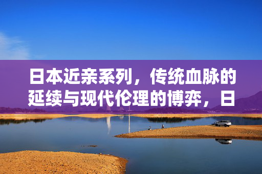 日本近亲系列,传统血脉的延续与现代伦理的博弈,日本近亲系列,传统血脉的延续与现代伦理的博弈 日本近亲系列,传统血脉的延续与现代伦理的博弈,日本近亲系列,传统血脉的延续与现代伦理的博弈