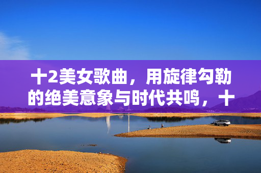 十2美女歌曲,用旋律勾勒的绝美意象与时代共鸣,十二美女歌曲,用旋律勾勒的绝美意象与时代共鸣 十2美女歌曲,用旋律勾勒的绝美意象与时代共鸣,十二美女歌曲,用旋律勾勒的绝美意象与时代共鸣