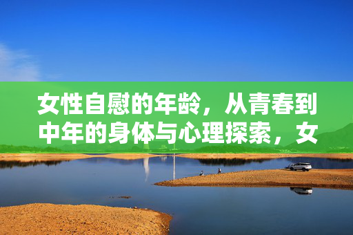 女性自慰的年龄,从青春到中年的身体与心理探索,女性自慰的年龄,从青春到中年的身体与心理探索 女性自慰的年龄,从青春到中年的身体与心理探索,女性自慰的年龄,从青春到中年的身体与心理探索