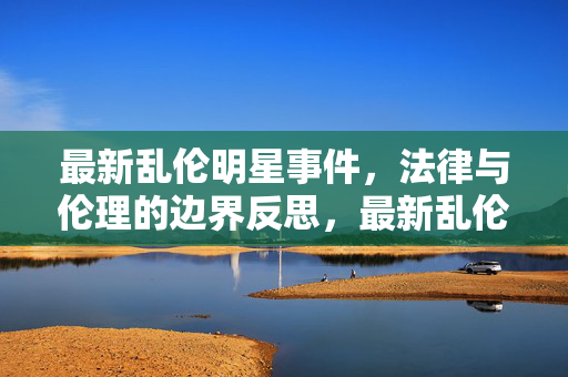 最新乱伦明星事件,法律与伦理的边界反思,最新乱伦明星事件,法律与伦理的边界反思 最新乱伦明星事件,法律与伦理的边界反思,最新乱伦明星事件,法律与伦理的边界反思