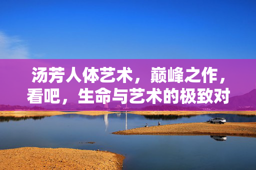 汤芳人体艺术,巅峰之作,看吧,生命与艺术的极致对话,汤芳人体艺术,巅峰之作,生命与艺术的极致对话 汤芳人体艺术,巅峰之作,看吧,生命与艺术的极致对话,汤芳人体艺术,巅峰之作,生命与艺术的极致对话