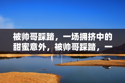 被帅哥踩踏,一场拥挤中的甜蜜意外,被帅哥踩踏,一场拥挤中的甜蜜意外 被帅哥踩踏,一场拥挤中的甜蜜意外,被帅哥踩踏,一场拥挤中的甜蜜意外