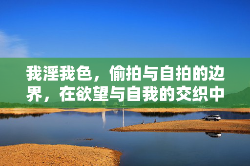 我淫我色,偷拍与自拍的边界,在欲望与自我的交织中,如何定义我的视觉表达?欲望与自我的交织,偷拍与自拍的边界,如何定义视觉表达? 我淫我色,偷拍与自拍的边界,在欲望与自我的交织中,如何定义我的视觉表达?欲望与自我的交织,偷拍与自拍的边界,如何定义视觉表达?