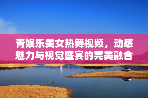 青娱乐美女热舞视频,动感魅力与视觉盛宴的完美融合,青娱乐美女热舞视频,动感魅力与视觉盛宴的完美融合 青娱乐美女热舞视频,动感魅力与视觉盛宴的完美融合,青娱乐美女热舞视频,动感魅力与视觉盛宴的完美融合