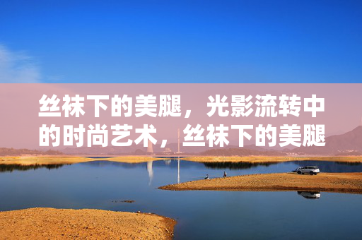 丝袜下的美腿,光影流转中的时尚艺术,丝袜下的美腿,光影流转中的时尚艺术 丝袜下的美腿,光影流转中的时尚艺术,丝袜下的美腿,光影流转中的时尚艺术