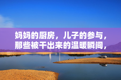 妈妈的厨房,儿子的参与,那些被干出来的温暖瞬间,妈妈的厨房,儿子的参与,那些被干出来的温暖瞬间 妈妈的厨房,儿子的参与,那些被干出来的温暖瞬间,妈妈的厨房,儿子的参与,那些被干出来的温暖瞬间
