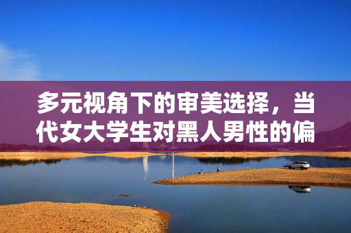 多元视角下的审美选择,当代女大学生对黑人男性的偏好与文化认知,多元视角下的审美选择,当代女大学生对黑人男性的偏好与文化认知 多元视角下的审美选择,当代女大学生对黑人男性的偏好与文化认知,多元视角下的审美选择,当代女大学生对黑人男性的偏好与文化认知