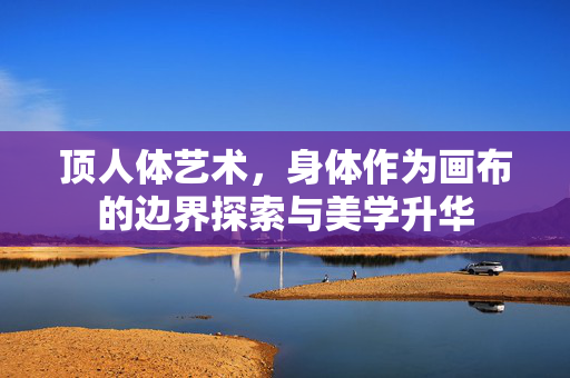 顶人体艺术,身体作为画布的边界探索与美学升华 顶人体艺术,身体作为画布的边界探索与美学升华