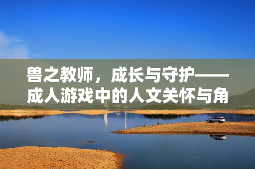 兽之教师,成长与守护——成人游戏中的人文关怀与角色成长叙事,兽之教师,成长与守护,成人游戏中的人文关怀与角色成长叙事 兽之教师,成长与守护——成人游戏中的人文关怀与角色成长叙事,兽之教师,成长与守护,成人游戏中的人文关怀与角色成长叙事