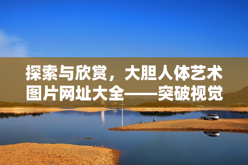 探索与欣赏，大胆人体艺术图片网址大全——突破视觉边界，感受艺术之美，探索与欣赏，大胆人体艺术图片网址大全——突破视觉边界，感受艺术之美