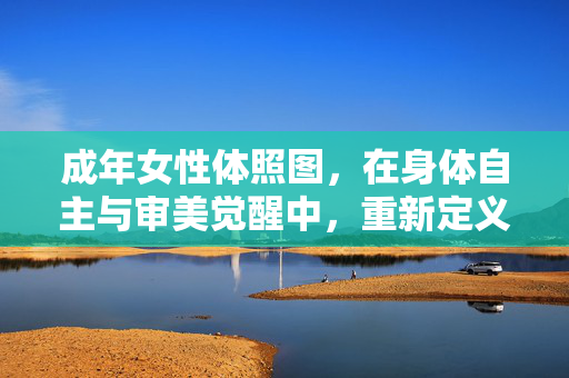 成年女性体照图,在身体自主与审美觉醒中,重新定义自我价值,成年女性体照图,在身体自主与审美觉醒中重新定义自我价值 成年女性体照图,在身体自主与审美觉醒中,重新定义自我价值,成年女性体照图,在身体自主与审美觉醒中重新定义自我价值