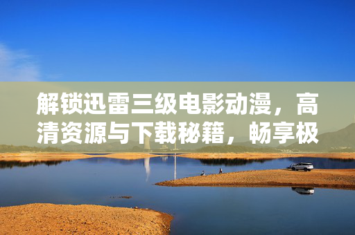 解锁迅雷三级电影动漫，高清资源与下载秘籍，畅享极致视听盛宴，解锁迅雷三级电影动漫，高清资源下载秘籍，畅享极致视听盛宴