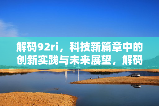 解码92ri,科技新篇章中的创新实践与未来展望,解码92ri,科技新篇章中的创新实践与未来展望 解码92ri,科技新篇章中的创新实践与未来展望,解码92ri,科技新篇章中的创新实践与未来展望