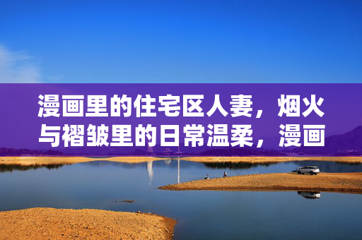 漫画里的住宅区人妻，烟火与褶皱里的日常温柔，漫画里的住宅区人妻，烟火与褶皱里的日常温柔