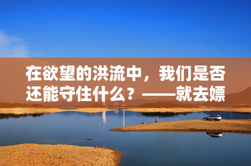 在欲望的洪流中，我们是否还能守住什么？——就去嫖，就去干，就去吻，在欲望的洪流中，我们是否还能守住什么？——就去嫖，就去干，就去吻