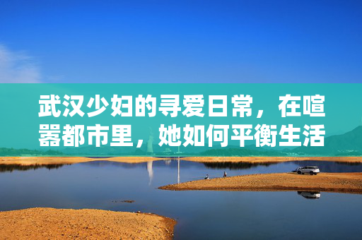 武汉少妇的寻爱日常,在喧嚣都市里,她如何平衡生活与情感?武汉少妇的寻爱日常,在喧嚣都市里,如何平衡生活与情感? 武汉少妇的寻爱日常,在喧嚣都市里,她如何平衡生活与情感?武汉少妇的寻爱日常,在喧嚣都市里,如何平衡生活与情感?