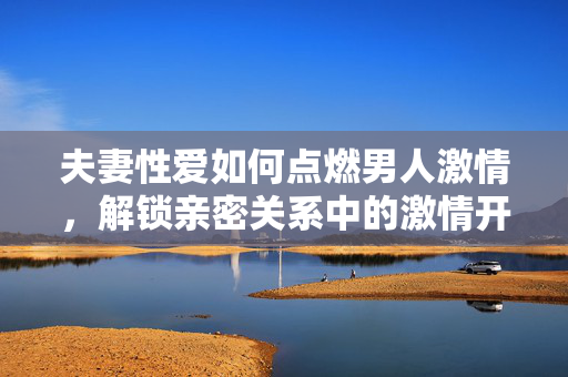 夫妻性爱如何点燃男人激情,解锁亲密关系中的激情开关,夫妻性爱如何点燃男人激情,解锁亲密关系中的激情开关 夫妻性爱如何点燃男人激情,解锁亲密关系中的激情开关,夫妻性爱如何点燃男人激情,解锁亲密关系中的激情开关
