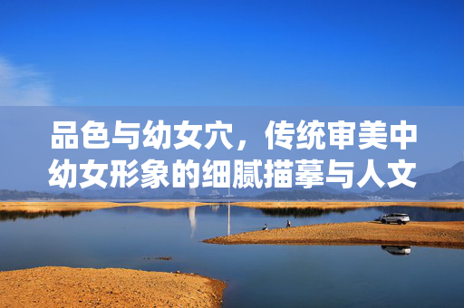 品色与幼女穴,传统审美中幼女形象的细腻描摹与人文内涵,传统审美中幼女形象的细腻描摹与人文内涵——以品色与幼女穴为视角 品色与幼女穴,传统审美中幼女形象的细腻描摹与人文内涵,传统审美中幼女形象的细腻描摹与人文内涵——以品色与幼女穴为视角