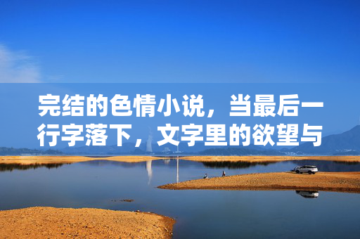 完结的色情小说,当最后一行字落下,文字里的欲望与和解,完结的色情小说,当最后一行字落下,文字里的欲望与和解 完结的色情小说,当最后一行字落下,文字里的欲望与和解,完结的色情小说,当最后一行字落下,文字里的欲望与和解