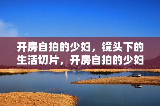 开房自拍的少妇,镜头下的生活切片,开房自拍的少妇,镜头下的生活切片 开房自拍的少妇,镜头下的生活切片,开房自拍的少妇,镜头下的生活切片