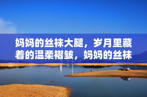 妈妈的丝袜大腿,岁月里藏着的温柔褶皱,妈妈的丝袜大腿,岁月里藏着的温柔褶皱 妈妈的丝袜大腿,岁月里藏着的温柔褶皱,妈妈的丝袜大腿,岁月里藏着的温柔褶皱