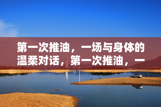 第一次推油,一场与身体的温柔对话,第一次推油,一场与身体的温柔对话 第一次推油,一场与身体的温柔对话,第一次推油,一场与身体的温柔对话