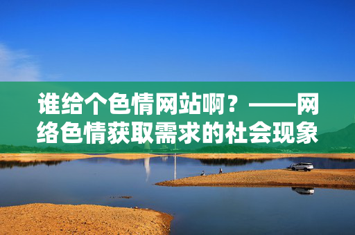 谁给个色情网站啊?——网络色情获取需求的社会现象分析,谁给个色情网站啊?——网络色情获取需求的社会现象分析 谁给个色情网站啊?——网络色情获取需求的社会现象分析,谁给个色情网站啊?——网络色情获取需求的社会现象分析