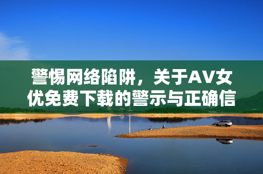 警惕网络陷阱,关于AV女优免费下载的警示与正确信息获取路径,警惕网络陷阱,关于AV女优免费下载的警示与正确信息获取路径 警惕网络陷阱,关于AV女优免费下载的警示与正确信息获取路径,警惕网络陷阱,关于AV女优免费下载的警示与正确信息获取路径