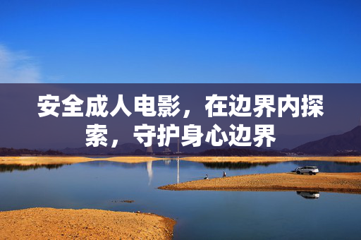 安全成人电影,在边界内探索,守护身心边界 安全成人电影,在边界内探索,守护身心边界