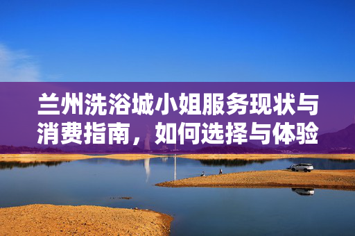 兰州洗浴城小姐服务现状与消费指南,如何选择与体验?兰州洗浴城服务现状与消费指南,如何选择与体验? 兰州洗浴城小姐服务现状与消费指南,如何选择与体验?兰州洗浴城服务现状与消费指南,如何选择与体验?