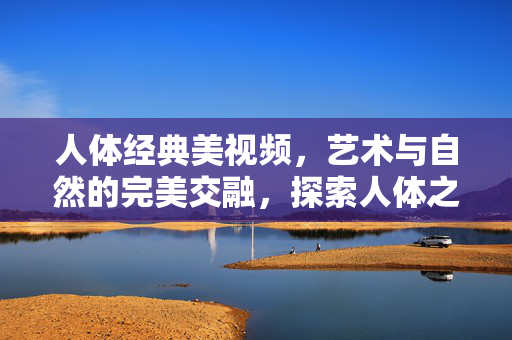 人体经典美视频,艺术与自然的完美交融,探索人体之美的不朽魅力,人体经典美视频,艺术与自然的完美交融,探索人体之美的不朽魅力 人体经典美视频,艺术与自然的完美交融,探索人体之美的不朽魅力,人体经典美视频,艺术与自然的完美交融,探索人体之美的不朽魅力