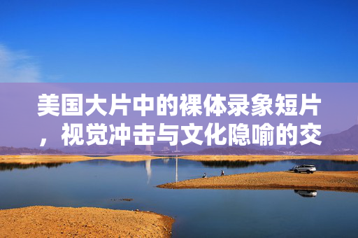 美国大片中的裸体录象短片,视觉冲击与文化隐喻的交织,美国大片中的裸体录象短片,视觉冲击与文化隐喻的交织 美国大片中的裸体录象短片,视觉冲击与文化隐喻的交织,美国大片中的裸体录象短片,视觉冲击与文化隐喻的交织