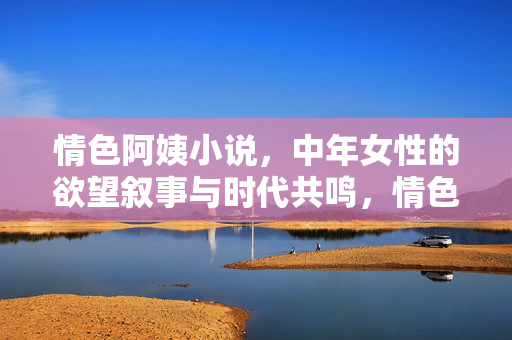 情色阿姨小说,中年女性的欲望叙事与时代共鸣,情色阿姨小说,中年女性的欲望叙事与时代共鸣 情色阿姨小说,中年女性的欲望叙事与时代共鸣,情色阿姨小说,中年女性的欲望叙事与时代共鸣