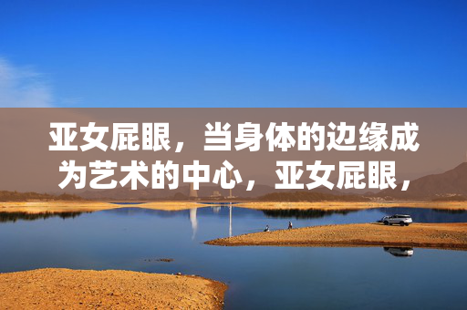 亚女屁眼,当身体的边缘成为艺术的中心,亚女屁眼,当身体的边缘成为艺术的中心 亚女屁眼,当身体的边缘成为艺术的中心,亚女屁眼,当身体的边缘成为艺术的中心