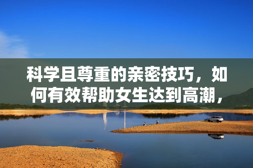 科学且尊重的亲密技巧,如何有效帮助女生达到高潮,并深化情感连接,科学且尊重的亲密技巧,有效帮助女生达到高潮并深化情感连接 科学且尊重的亲密技巧,如何有效帮助女生达到高潮,并深化情感连接,科学且尊重的亲密技巧,有效帮助女生达到高潮并深化情感连接