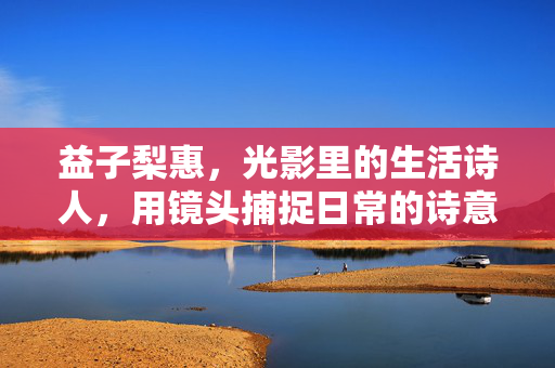 益子梨惠,光影里的生活诗人,用镜头捕捉日常的诗意与温暖,益子梨惠,光影里的生活诗人,用镜头捕捉日常的诗意与温暖 益子梨惠,光影里的生活诗人,用镜头捕捉日常的诗意与温暖,益子梨惠,光影里的生活诗人,用镜头捕捉日常的诗意与温暖