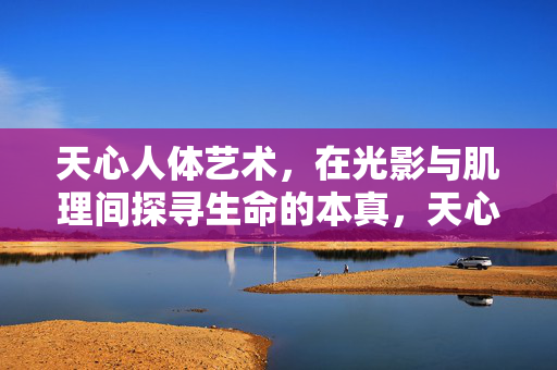 天心人体艺术,在光影与肌理间探寻生命的本真,天心人体艺术,在光影与肌理间探寻生命的本真 天心人体艺术,在光影与肌理间探寻生命的本真,天心人体艺术,在光影与肌理间探寻生命的本真