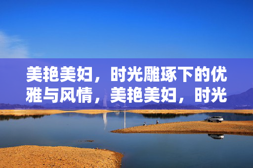 美艳美妇,时光雕琢下的优雅与风情,美艳美妇,时光雕琢下的优雅与风情 美艳美妇,时光雕琢下的优雅与风情,美艳美妇,时光雕琢下的优雅与风情