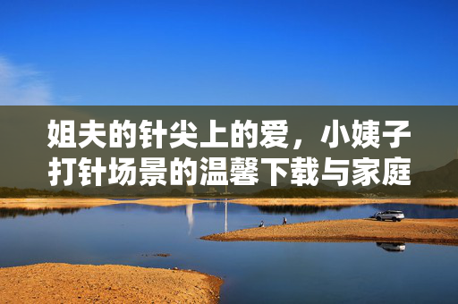 姐夫的针尖上的爱，小姨子打针场景的温馨下载与家庭记忆的珍藏，姐夫针尖上的爱，小姨子打针场景的温馨与家庭记忆珍藏