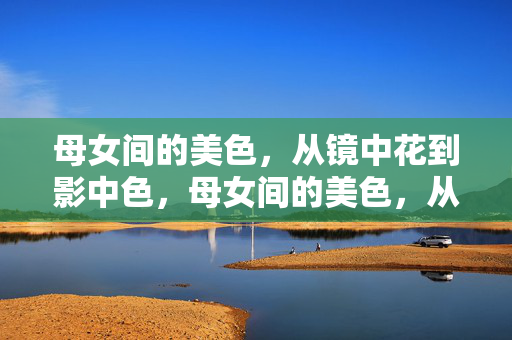 母女间的美色,从镜中花到影中色,母女间的美色,从镜中花到影中色 母女间的美色,从镜中花到影中色,母女间的美色,从镜中花到影中色
