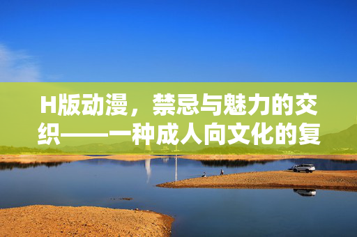 H版动漫,禁忌与魅力的交织——一种成人向文化的复杂图景,H版动漫,禁忌与魅力的交织——一种成人向文化的复杂图景 H版动漫,禁忌与魅力的交织——一种成人向文化的复杂图景,H版动漫,禁忌与魅力的交织——一种成人向文化的复杂图景