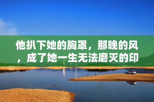他扒下她的胸罩,那晚的风,成了她一生无法磨灭的印记,他扒下她的胸罩,那晚的风,成了她一生无法磨灭的印记 他扒下她的胸罩,那晚的风,成了她一生无法磨灭的印记,他扒下她的胸罩,那晚的风,成了她一生无法磨灭的印记