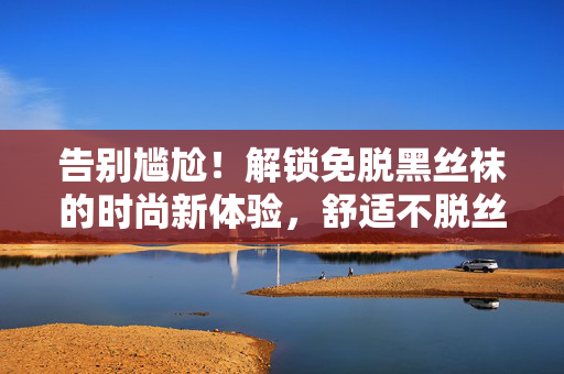 告别尴尬!解锁免脱黑丝袜的时尚新体验,舒适不脱丝,优雅穿出自信,告别尴尬!解锁免脱黑丝袜的时尚新体验,舒适不脱丝,优雅穿出自信 告别尴尬!解锁免脱黑丝袜的时尚新体验,舒适不脱丝,优雅穿出自信,告别尴尬!解锁免脱黑丝袜的时尚新体验,舒适不脱丝,优雅穿出自信